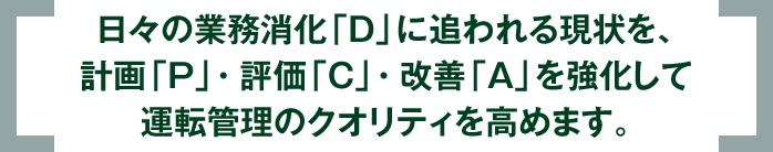 日々の業務消化「D」に追われる現状を、計画「P」・評価「C」・改善「A」を強化して運転管理のクオリティを高めます。