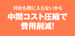 何社も間に入らないから中間コスト圧縮で費用削減!