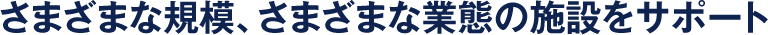 さまざまな規模、さまざまな業態の施設をサポート
